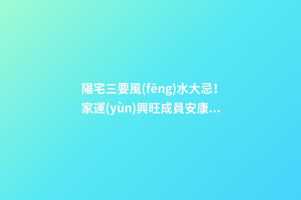 陽宅三要風(fēng)水大忌！家運(yùn)興旺成員安康的關(guān)鍵！