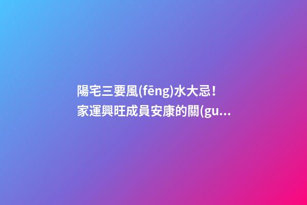 陽宅三要風(fēng)水大忌！家運興旺成員安康的關(guān)鍵！