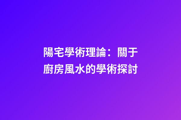 陽宅學術理論：關于廚房風水的學術探討