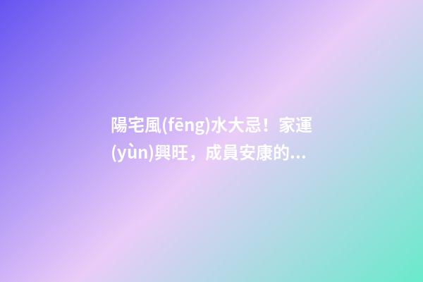 陽宅風(fēng)水大忌！家運(yùn)興旺，成員安康的關(guān)鍵！