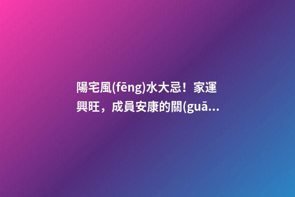 陽宅風(fēng)水大忌！家運興旺，成員安康的關(guān)鍵！