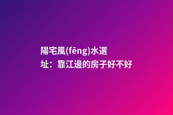 陽宅風(fēng)水選址：靠江邊的房子好不好