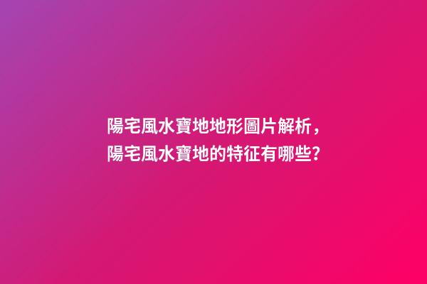 陽宅風水寶地地形圖片解析，陽宅風水寶地的特征有哪些？