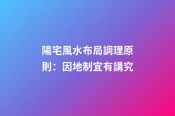 陽宅風水布局調理原則：因地制宜有講究