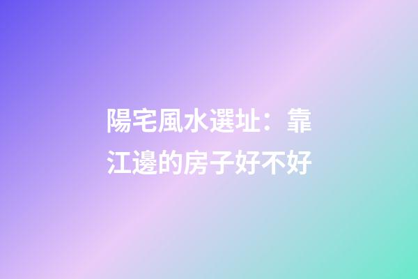 陽宅風水選址：靠江邊的房子好不好