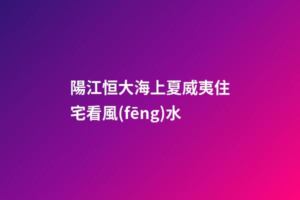 陽江恒大海上夏威夷住宅看風(fēng)水