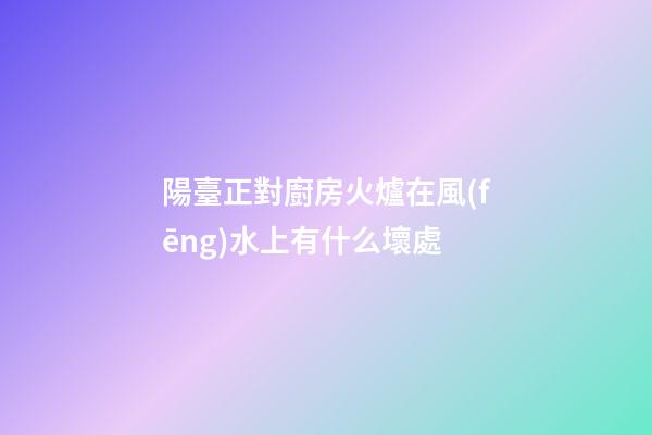 陽臺正對廚房火爐在風(fēng)水上有什么壞處