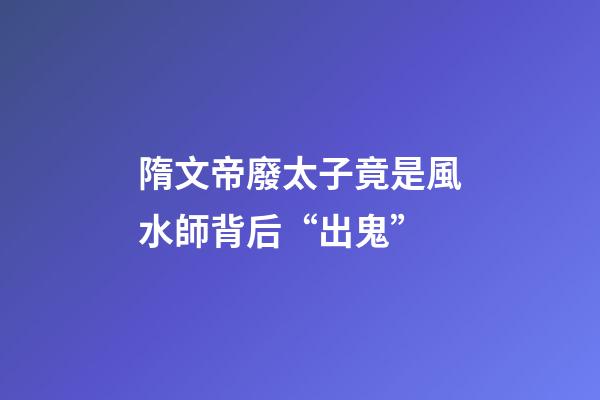 隋文帝廢太子竟是風水師背后“出鬼”