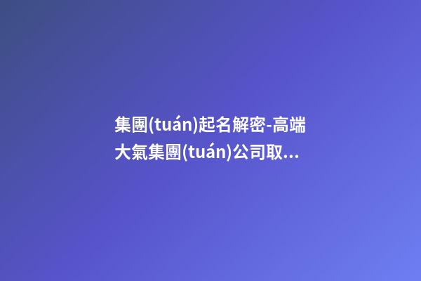 集團(tuán)起名解密-高端大氣集團(tuán)公司取名字大全-第1張-公司起名-玄機(jī)派
