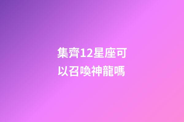 集齊12星座可以召喚神龍嗎-第1張-星座運勢-玄機派