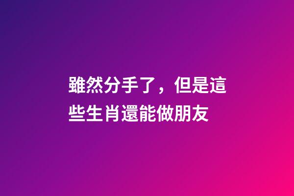 雖然分手了，但是這些生肖還能做朋友