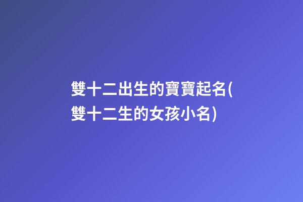 雙十二出生的寶寶起名(雙十二生的女孩小名)