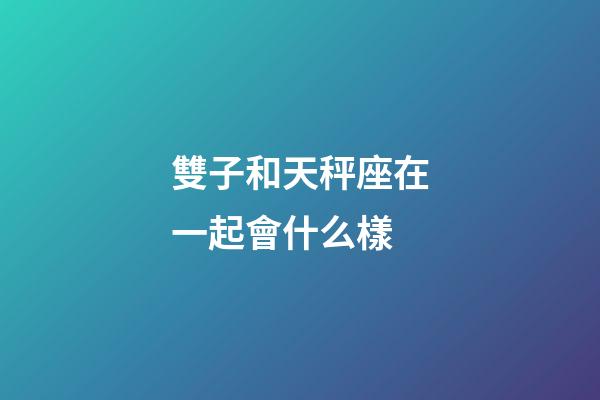 雙子和天秤座在一起會什么樣-第1張-星座運(yùn)勢-玄機(jī)派