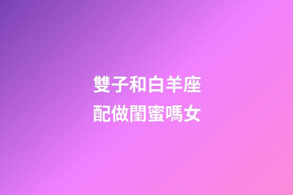 雙子和白羊座配做閨蜜嗎女-第1張-星座運勢-玄機派