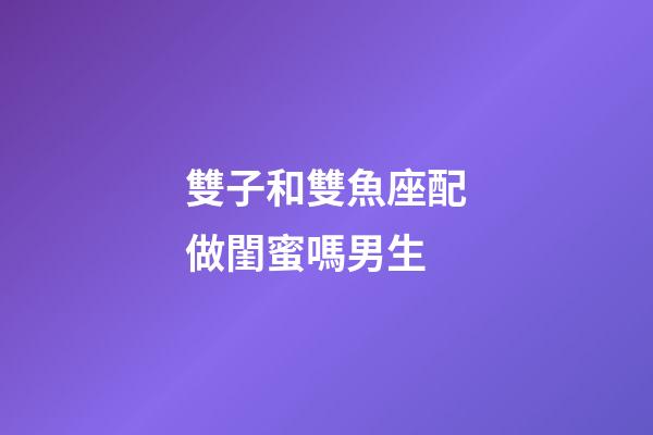 雙子和雙魚座配做閨蜜嗎男生-第1張-星座運勢-玄機派