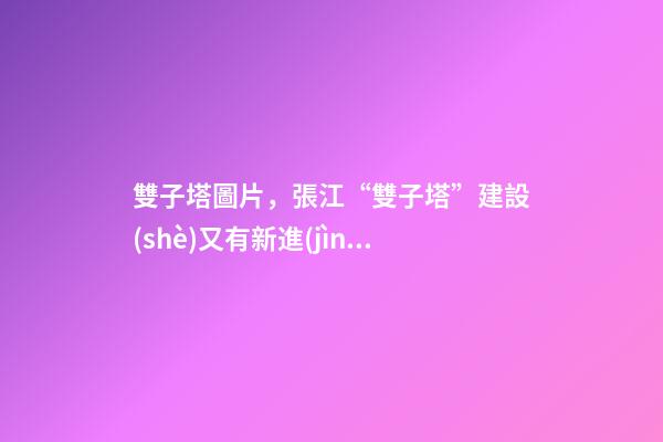 雙子塔圖片，張江“雙子塔”建設(shè)又有新進(jìn)展!來(lái)看現(xiàn)場(chǎng)圖→-第1張-觀點(diǎn)-玄機(jī)派