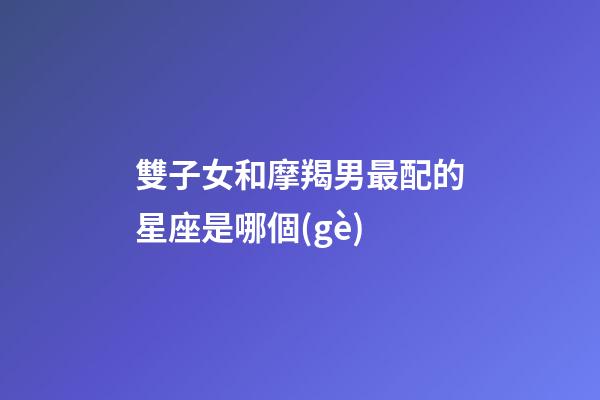 雙子女和摩羯男最配的星座是哪個(gè)-第1張-星座運(yùn)勢-玄機(jī)派
