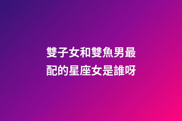 雙子女和雙魚男最配的星座女是誰呀-第1張-星座運勢-玄機派