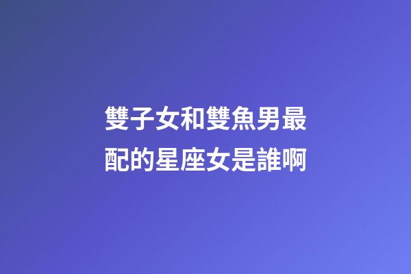 雙子女和雙魚男最配的星座女是誰啊-第1張-星座運勢-玄機派