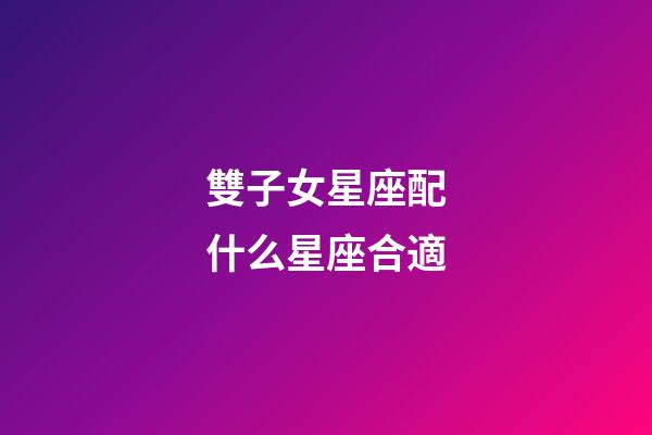 雙子女星座配什么星座合適-第1張-星座運勢-玄機派