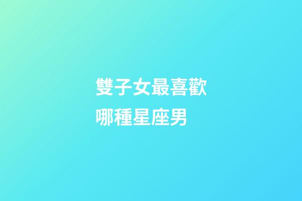 雙子女最喜歡哪種星座男-第1張-星座運勢-玄機派