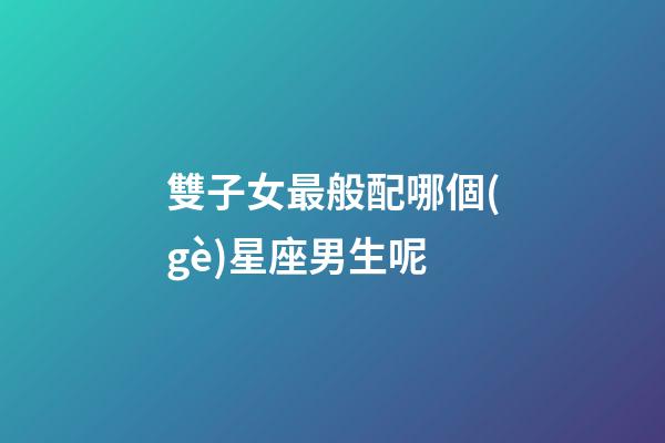 雙子女最般配哪個(gè)星座男生呢-第1張-星座運(yùn)勢-玄機(jī)派