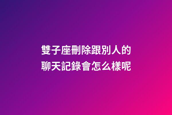 雙子座刪除跟別人的聊天記錄會怎么樣呢-第1張-星座運勢-玄機派