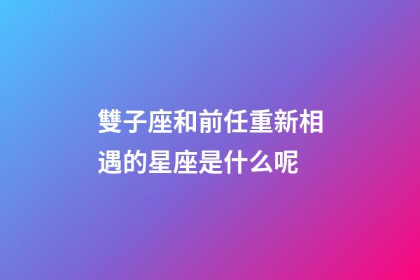 雙子座和前任重新相遇的星座是什么呢-第1張-星座運勢-玄機派