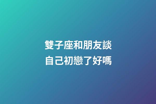 雙子座和朋友談自己初戀了好嗎-第1張-星座運勢-玄機派