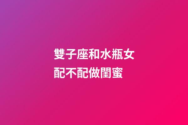 雙子座和水瓶女配不配做閨蜜-第1張-星座運勢-玄機派