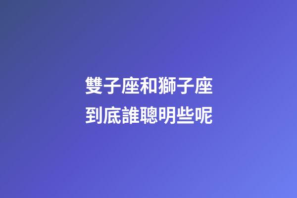雙子座和獅子座到底誰聰明些呢-第1張-星座運勢-玄機派