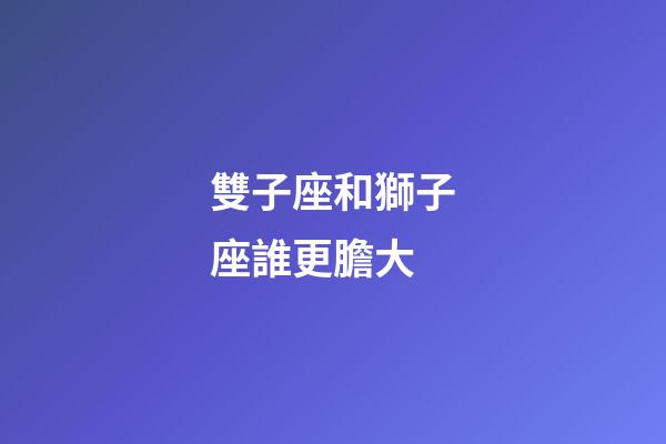 雙子座和獅子座誰更膽大
