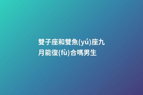 雙子座和雙魚(yú)座九月能復(fù)合嗎男生