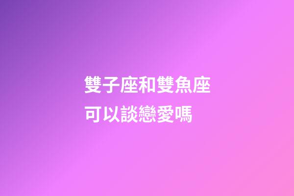 雙子座和雙魚座可以談戀愛嗎-第1張-星座運勢-玄機派