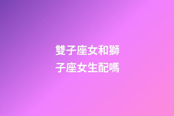 雙子座女和獅子座女生配嗎-第1張-星座運勢-玄機派