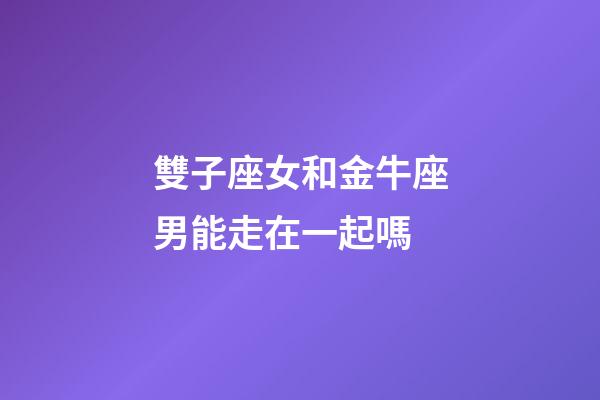 雙子座女和金牛座男能走在一起嗎-第1張-星座運勢-玄機派