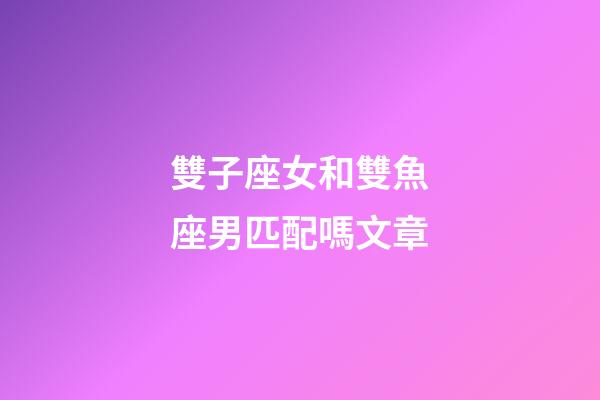 雙子座女和雙魚座男匹配嗎文章-第1張-星座運勢-玄機派