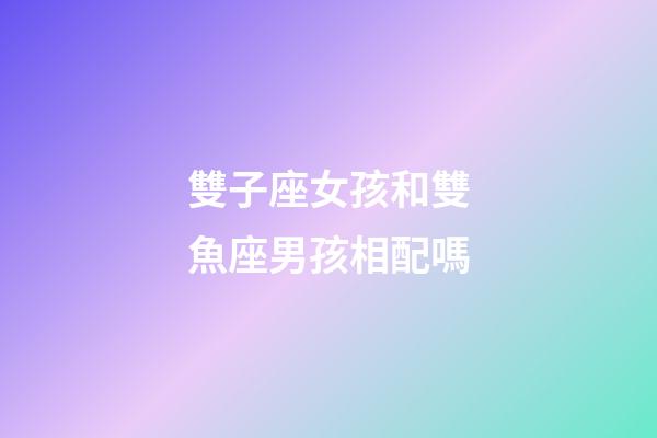 雙子座女孩和雙魚座男孩相配嗎-第1張-星座運勢-玄機派