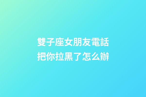 雙子座女朋友電話把你拉黑了怎么辦-第1張-星座運勢-玄機(jī)派