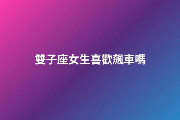 雙子座女生喜歡飆車嗎-第1張-星座運勢-玄機派