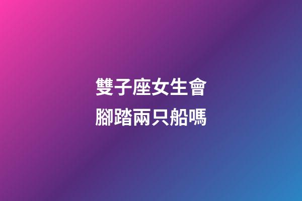 雙子座女生會腳踏兩只船嗎-第1張-星座運勢-玄機派