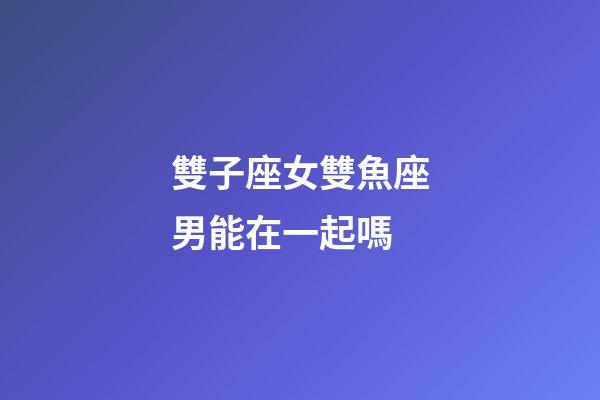 雙子座女雙魚座男能在一起嗎-第1張-星座運勢-玄機派
