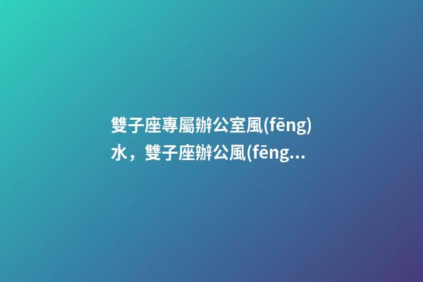 雙子座專屬辦公室風(fēng)水，雙子座辦公風(fēng)水禁忌
