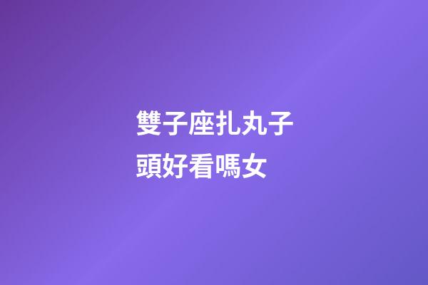 雙子座扎丸子頭好看嗎女-第1張-星座運勢-玄機派