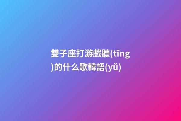 雙子座打游戲聽(tīng)的什么歌韓語(yǔ)