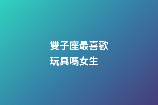 雙子座最喜歡玩具嗎女生-第1張-星座運(yùn)勢(shì)-玄機(jī)派