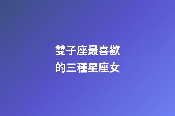 雙子座最喜歡的三種星座女-第1張-星座運勢-玄機派
