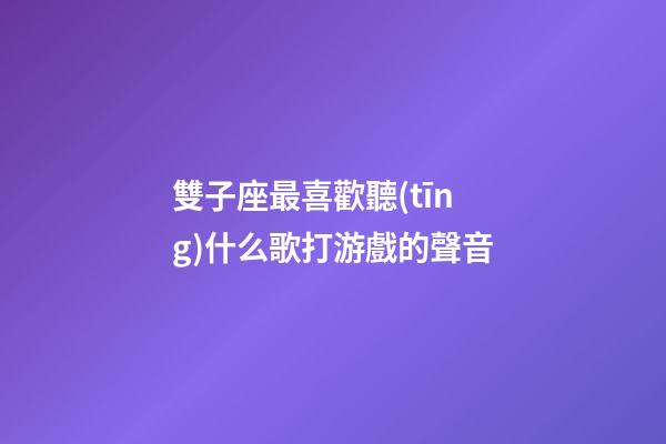 雙子座最喜歡聽(tīng)什么歌打游戲的聲音