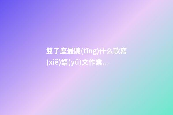 雙子座最聽(tīng)什么歌寫(xiě)語(yǔ)文作業(yè)最快