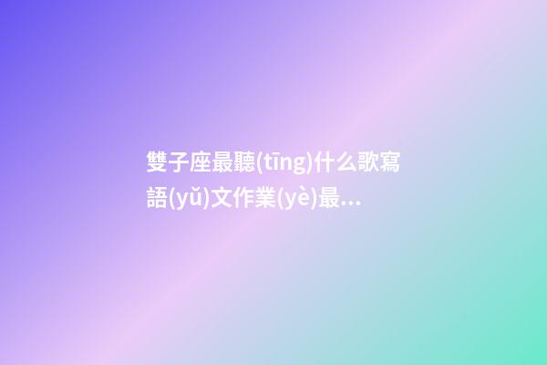 雙子座最聽(tīng)什么歌寫語(yǔ)文作業(yè)最快